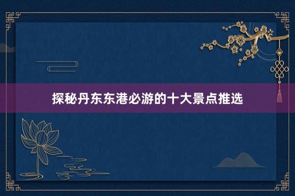 探秘丹东东港必游的十大景点推选