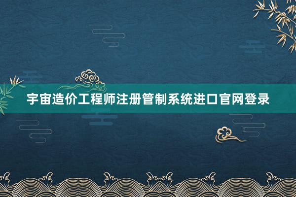 宇宙造价工程师注册管制系统进口官网登录